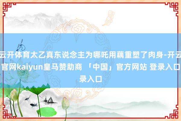 云开体育太乙真东说念主为哪吒用藕重塑了肉身-开云官网kaiyun皇马赞助商 「中国」官方网站 登录入口