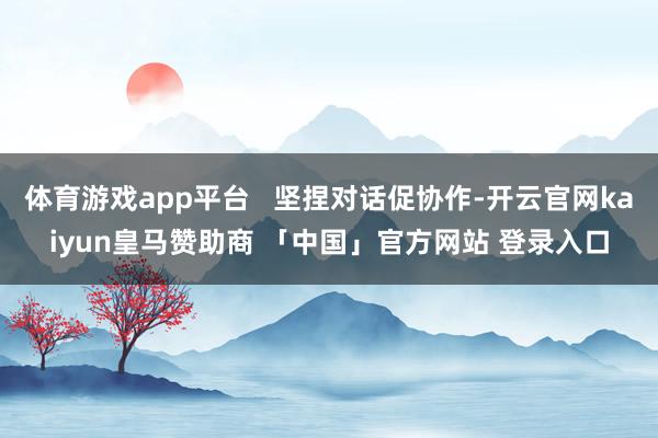 体育游戏app平台   坚捏对话促协作-开云官网kaiyun皇马赞助商 「中国」官方网站 登录入口