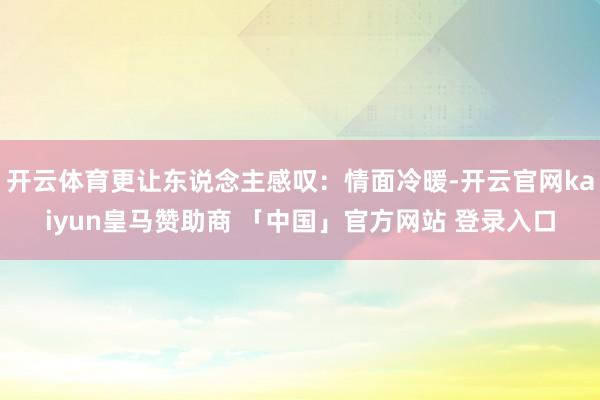 开云体育更让东说念主感叹:情面冷暖-开云官网kaiyun皇马赞助商 「中国」官方网站 登录入口
