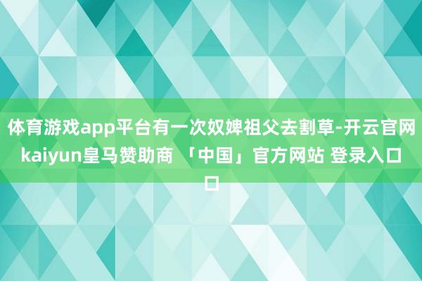 体育游戏app平台有一次奴婢祖父去割草-开云官网kaiyun皇马赞助商 「中国」官方网站 登录入口