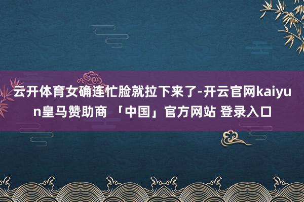云开体育女确连忙脸就拉下来了-开云官网kaiyun皇马赞助商 「中国」官方网站 登录入口