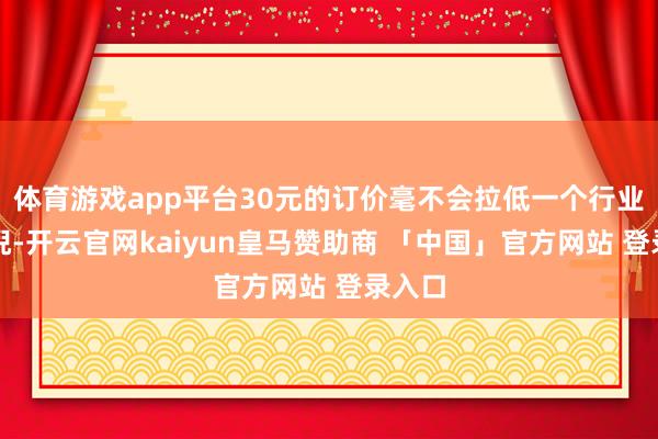 体育游戏app平台30元的订价毫不会拉低一个行业的端倪-开云官网kaiyun皇马赞助商 「中国」官方网站 登录入口
