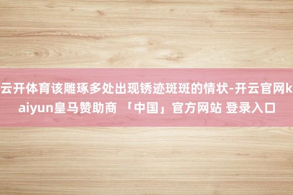 云开体育该雕琢多处出现锈迹斑斑的情状-开云官网kaiyun皇马赞助商 「中国」官方网站 登录入口