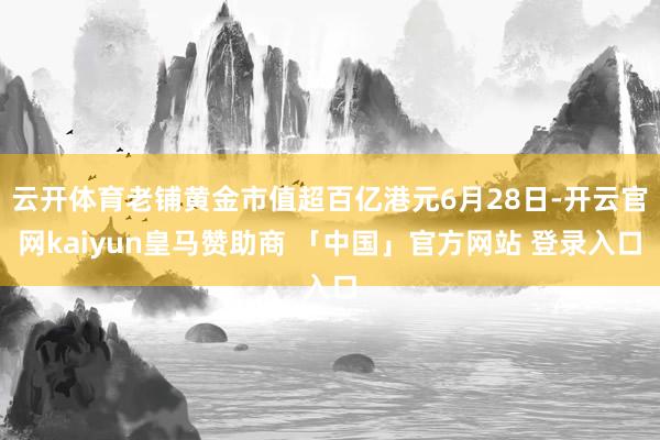 云开体育老铺黄金市值超百亿港元6月28日-开云官网kaiyun皇马赞助商 「中国」官方网站 登录入口