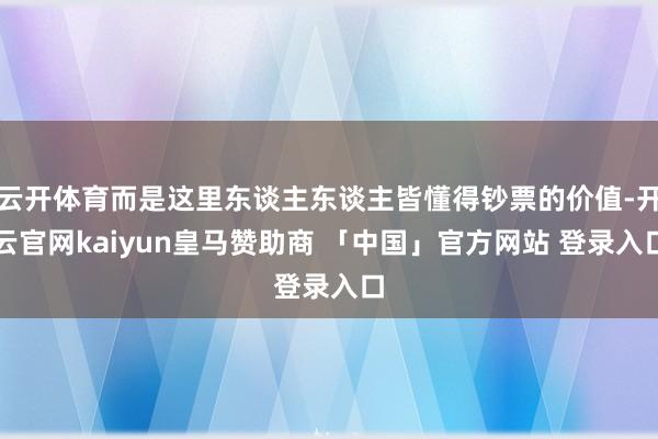 云开体育而是这里东谈主东谈主皆懂得钞票的价值-开云官网kaiyun皇马赞助商 「中国」官方网站 登录入口