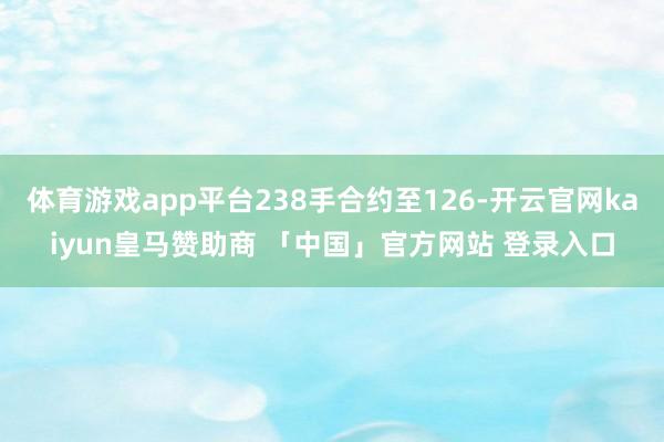 体育游戏app平台238手合约至126-开云官网kaiyun皇马赞助商 「中国」官方网站 登录入口