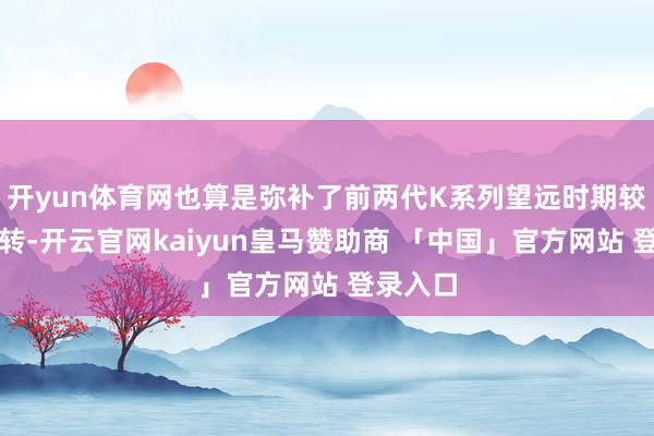 开yun体育网也算是弥补了前两代K系列望远时期较差的辗转-开云官网kaiyun皇马赞助商 「中国」官方网站 登录入口