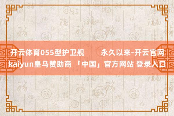 开云体育055型护卫舰        永久以来-开云官网kaiyun皇马赞助商 「中国」官方网站 登录入口