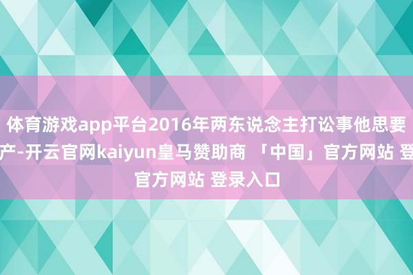 体育游戏app平台2016年两东说念主打讼事他思要要回财产-开云官网kaiyun皇马赞助商 「中国」官方网站 登录入口