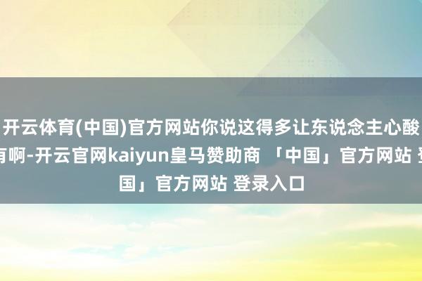 开云体育(中国)官方网站你说这得多让东说念主心酸啊！还有啊-开云官网kaiyun皇马赞助商 「中国」官方网站 登录入口