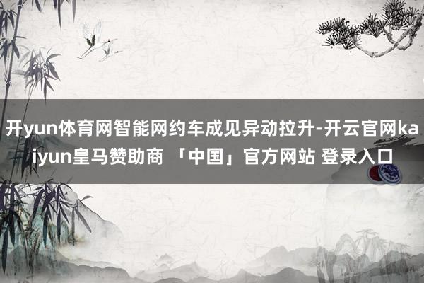 开yun体育网智能网约车成见异动拉升-开云官网kaiyun皇马赞助商 「中国」官方网站 登录入口