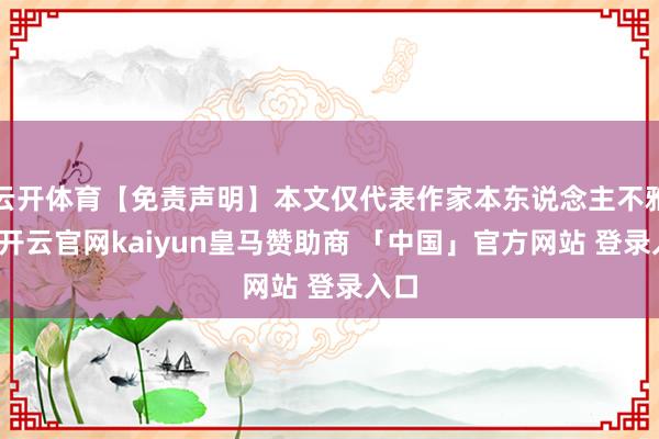 云开体育【免责声明】本文仅代表作家本东说念主不雅点-开云官网kaiyun皇马赞助商 「中国」官方网站 登录入口