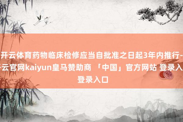 开云体育药物临床检修应当自批准之日起3年内推行-开云官网kaiyun皇马赞助商 「中国」官方网站 登录入口
