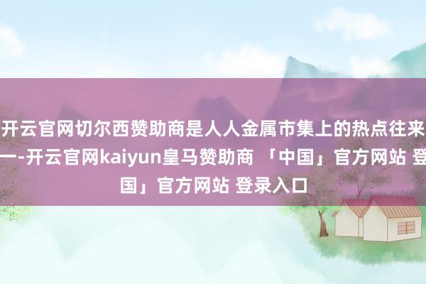 开云官网切尔西赞助商是人人金属市集上的热点往来品种之一-开云官网kaiyun皇马赞助商 「中国」官方网站 登录入口