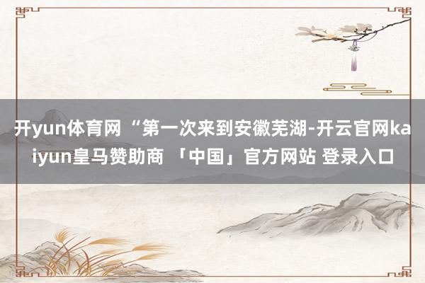 开yun体育网 “第一次来到安徽芜湖-开云官网kaiyun皇马赞助商 「中国」官方网站 登录入口