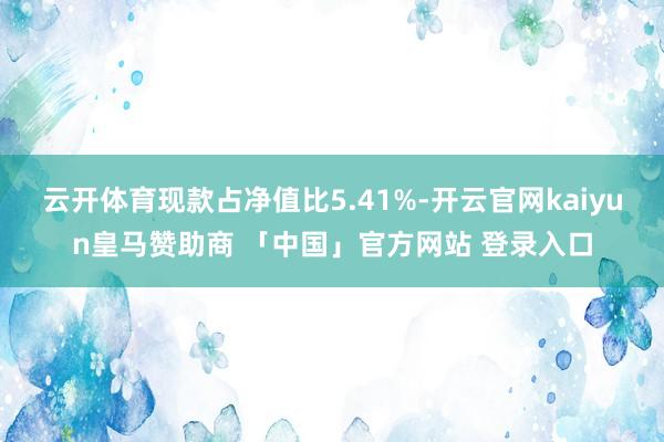 云开体育现款占净值比5.41%-开云官网kaiyun皇马赞助商 「中国」官方网站 登录入口