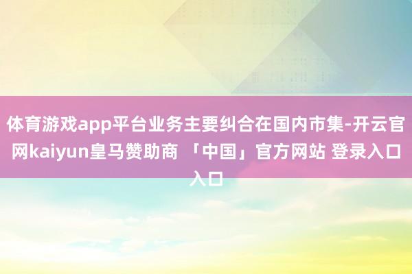 体育游戏app平台业务主要纠合在国内市集-开云官网kaiyun皇马赞助商 「中国」官方网站 登录入口