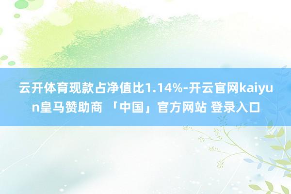 云开体育现款占净值比1.14%-开云官网kaiyun皇马赞助商 「中国」官方网站 登录入口