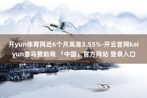 开yun体育网近6个月高涨3.55%-开云官网kaiyun皇马赞助商 「中国」官方网站 登录入口