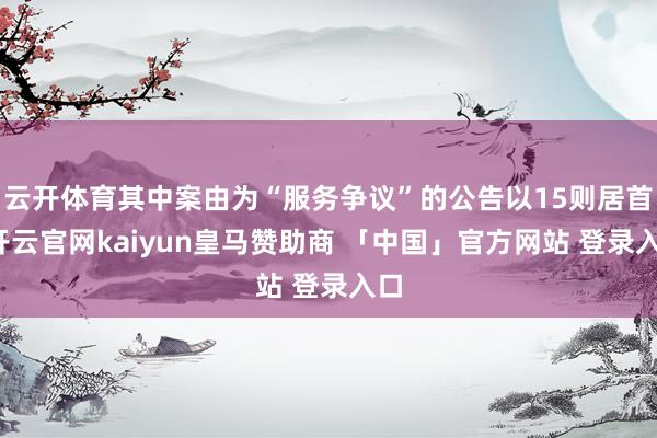 云开体育其中案由为“服务争议”的公告以15则居首-开云官网kaiyun皇马赞助商 「中国」官方网站 登录入口