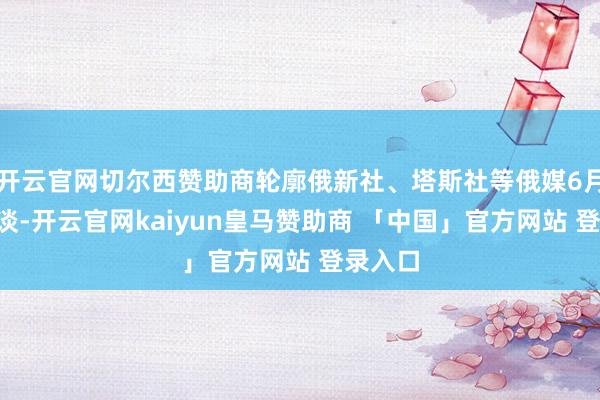开云官网切尔西赞助商轮廓俄新社、塔斯社等俄媒6月1日报谈-开云官网kaiyun皇马赞助商 「中国」官方网站 登录入口