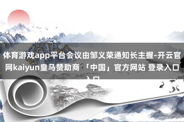 体育游戏app平台会议由邹义荣通知长主握-开云官网kaiyun皇马赞助商 「中国」官方网站 登录入口