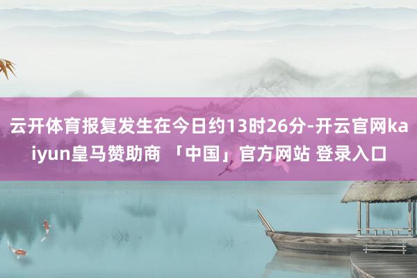 云开体育报复发生在今日约13时26分-开云官网kaiyun皇马赞助商 「中国」官方网站 登录入口