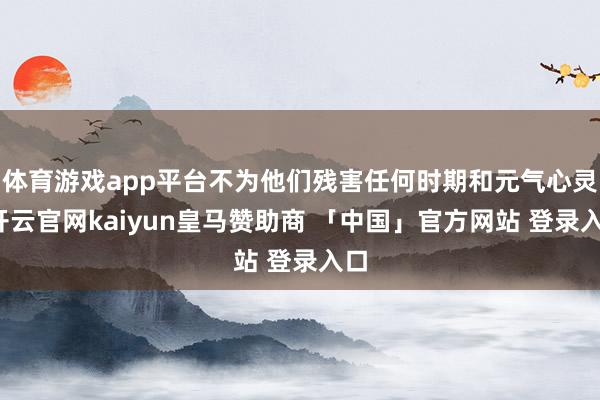 体育游戏app平台不为他们残害任何时期和元气心灵-开云官网kaiyun皇马赞助商 「中国」官方网站 登录入口