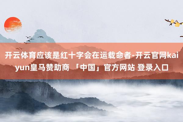 开云体育应该是红十字会在运载命者-开云官网kaiyun皇马赞助商 「中国」官方网站 登录入口