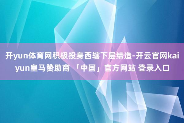 开yun体育网积极投身西辖下层缔造-开云官网kaiyun皇马赞助商 「中国」官方网站 登录入口