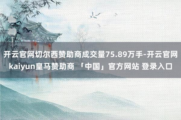开云官网切尔西赞助商成交量75.89万手-开云官网kaiyun皇马赞助商 「中国」官方网站 登录入口