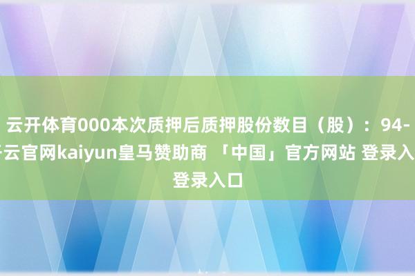 云开体育000本次质押后质押股份数目（股）：94-开云官网kaiyun皇马赞助商 「中国」官方网站 登录入口