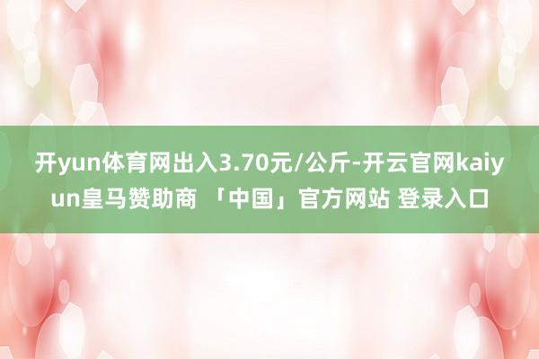 开yun体育网出入3.70元/公斤-开云官网kaiyun皇马赞助商 「中国」官方网站 登录入口