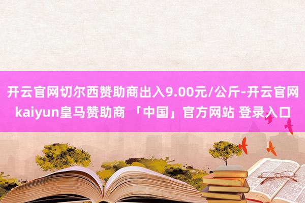 开云官网切尔西赞助商出入9.00元/公斤-开云官网kaiyun皇马赞助商 「中国」官方网站 登录入口