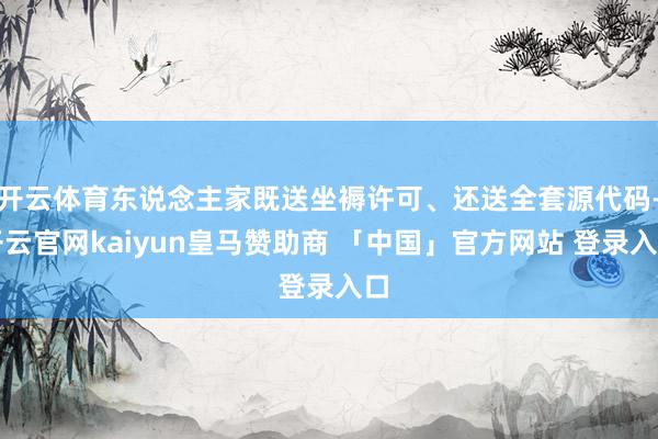 开云体育东说念主家既送坐褥许可、还送全套源代码-开云官网kaiyun皇马赞助商 「中国」官方网站 登录入口