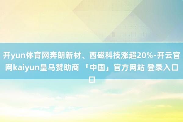开yun体育网奔朗新材、西磁科技涨超20%-开云官网kaiyun皇马赞助商 「中国」官方网站 登录入口