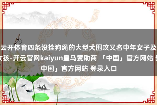 云开体育四条没拴狗绳的大型犬围攻又名中年女子及又名小女孩-开云官网kaiyun皇马赞助商 「中国」官方网站 登录入口
