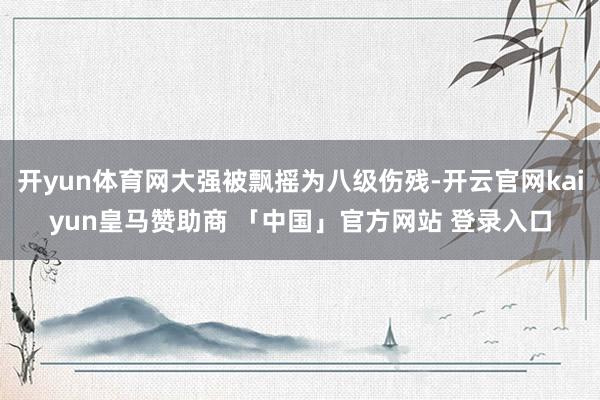 开yun体育网大强被飘摇为八级伤残-开云官网kaiyun皇马赞助商 「中国」官方网站 登录入口