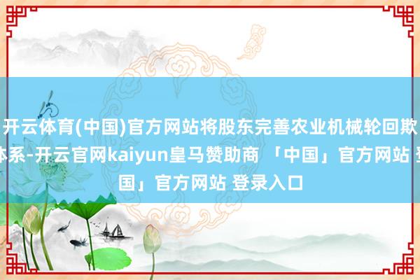 开云体育(中国)官方网站将股东完善农业机械轮回欺骗措施体系-开云官网kaiyun皇马赞助商 「中国」官方网站 登录入口