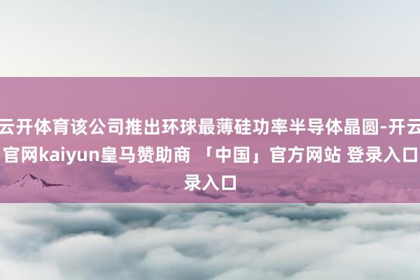 云开体育该公司推出环球最薄硅功率半导体晶圆-开云官网kaiyun皇马赞助商 「中国」官方网站 登录入口