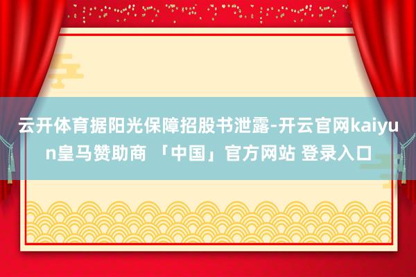云开体育据阳光保障招股书泄露-开云官网kaiyun皇马赞助商 「中国」官方网站 登录入口