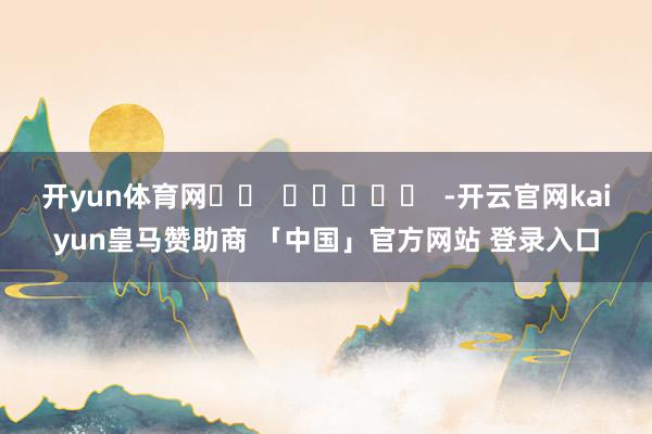 开yun体育网		  					  -开云官网kaiyun皇马赞助商 「中国」官方网站 登录入口