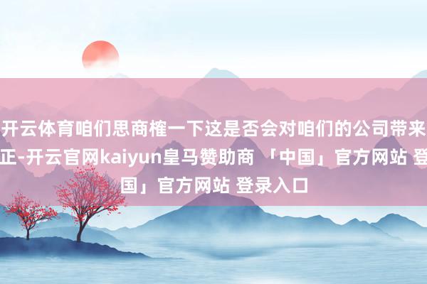 开云体育咱们思商榷一下这是否会对咱们的公司带来任何公正-开云官网kaiyun皇马赞助商 「中国」官方网站 登录入口