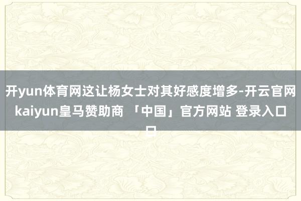 开yun体育网这让杨女士对其好感度增多-开云官网kaiyun皇马赞助商 「中国」官方网站 登录入口