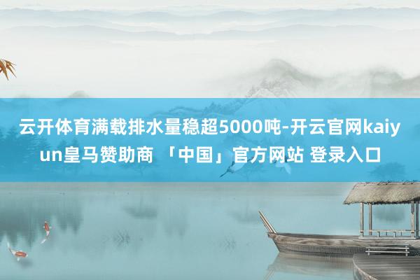 云开体育满载排水量稳超5000吨-开云官网kaiyun皇马赞助商 「中国」官方网站 登录入口