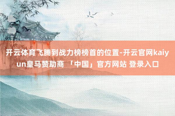 开云体育飞腾到战力榜榜首的位置-开云官网kaiyun皇马赞助商 「中国」官方网站 登录入口