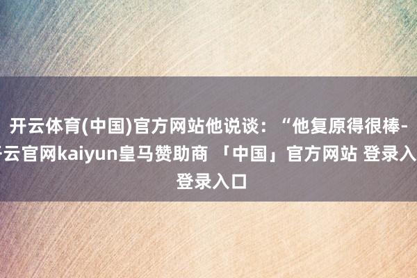 开云体育(中国)官方网站他说谈：“他复原得很棒-开云官网kaiyun皇马赞助商 「中国」官方网站 登录入口