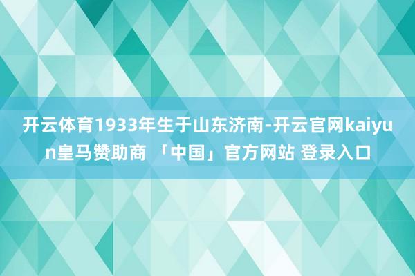 开云体育1933年生于山东济南-开云官网kaiyun皇马赞助商 「中国」官方网站 登录入口