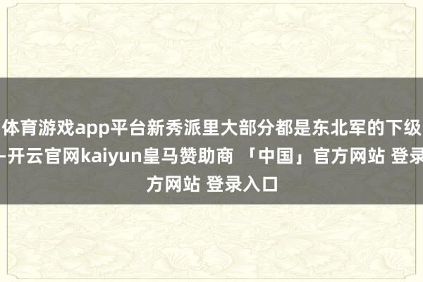 体育游戏app平台新秀派里大部分都是东北军的下级军官-开云官网kaiyun皇马赞助商 「中国」官方网站 登录入口