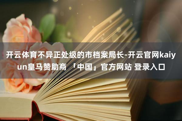 开云体育不异正处级的市档案局长-开云官网kaiyun皇马赞助商 「中国」官方网站 登录入口